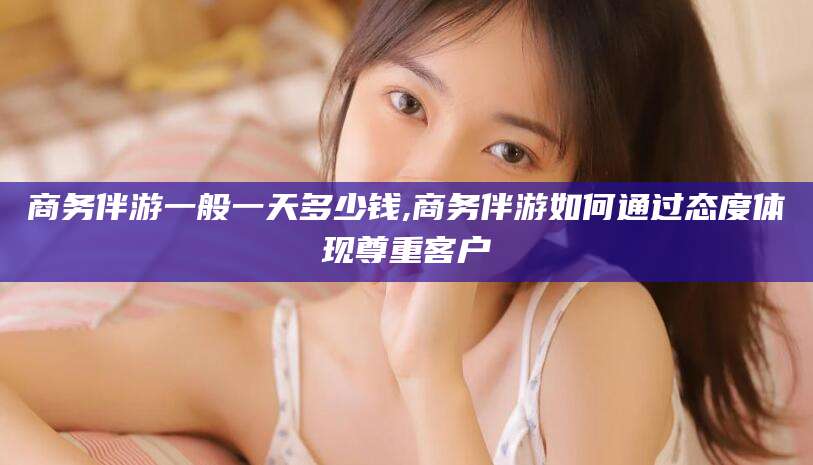 南充商务伴游一般一天多少钱,商务伴游如何通过态度体现尊重客户