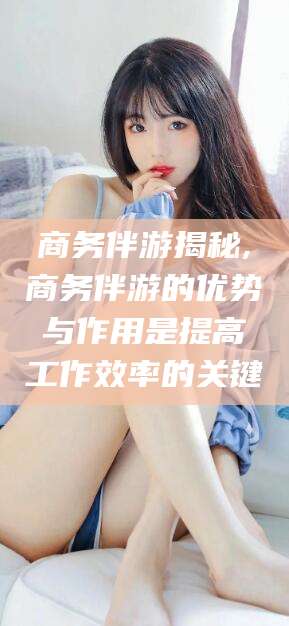 南充商务伴游揭秘,商务伴游的优势与作用是提高工作效率的关键