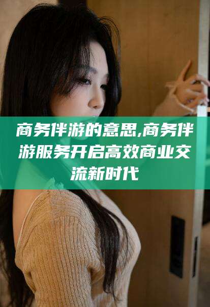 南充商务伴游的意思,商务伴游服务开启高效商业交流新时代