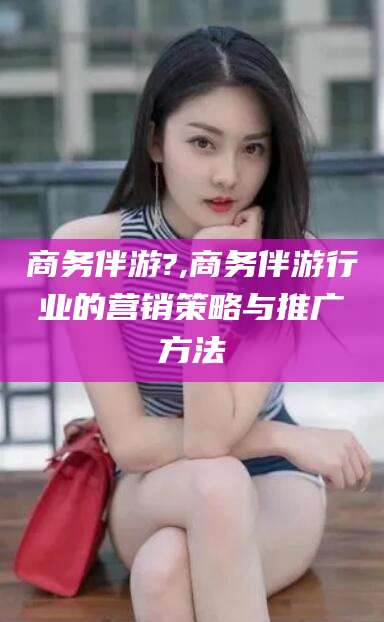 南充商务伴游?,商务伴游行业的营销策略与推广方法
