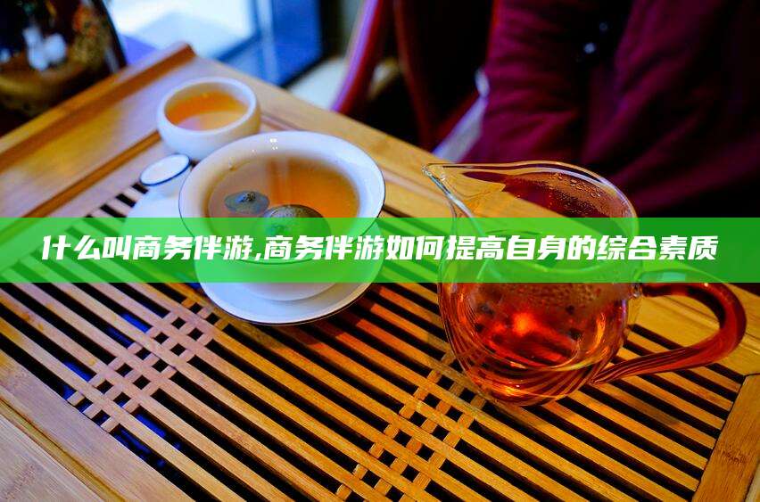南充什么叫商务伴游,商务伴游如何提高自身的综合素质