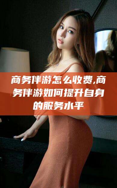 南充商务伴游怎么收费,商务伴游如何提升自身的服务水平