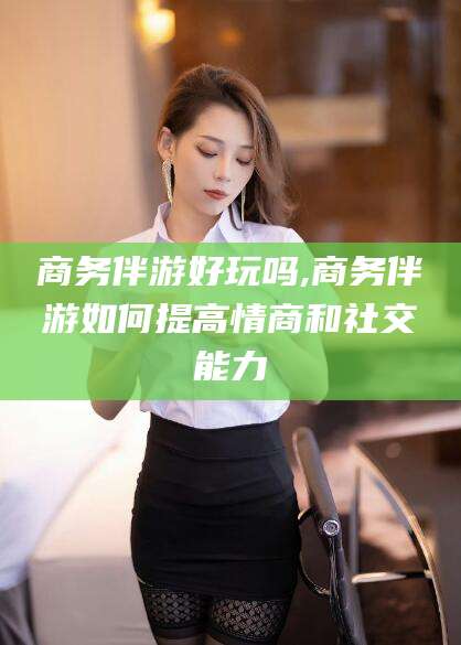 南充商务伴游好玩吗,商务伴游如何提高情商和社交能力