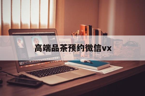 南充关于高端品茶预约微信vx的信息